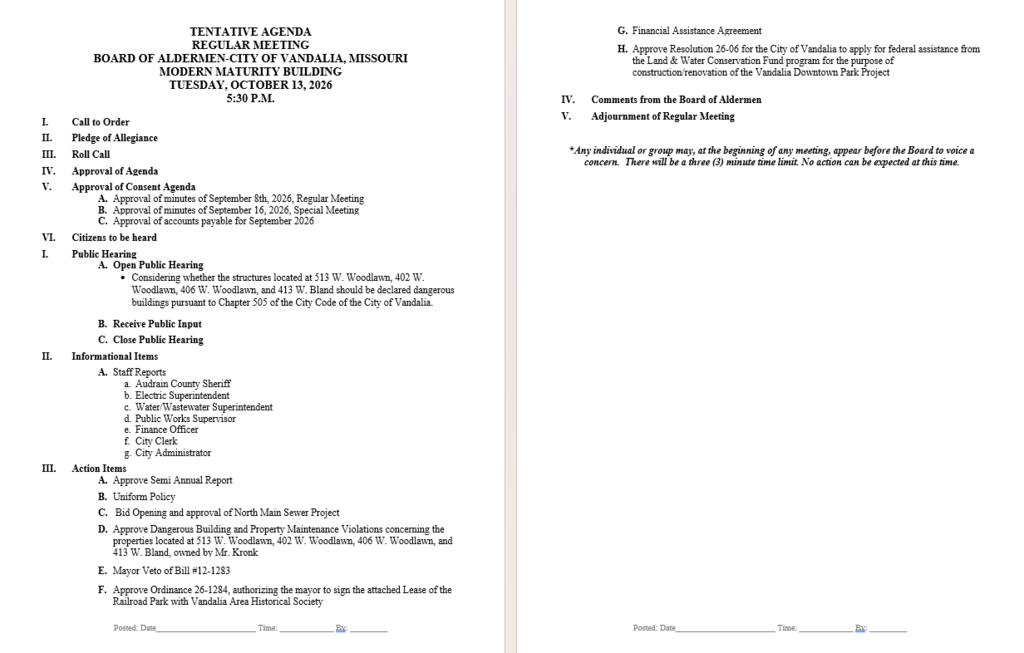 TENTATIVE AGENDA REGULAR MEETING BOARD OF ALDERMEN-CITY OF VANDALIA, MISSOURI MODERN MATURITY BUILDING TUESDAY, OCTOBER 13, 2026 5:30 P.M.          I.	Call to Order  II.	Pledge of Allegiance  III.	Roll Call  IV.	Approval of Agenda  V.	Approval of Consent Agenda A.	Approval of minutes of September 8th, 2026, Regular Meeting B.	Approval of minutes of September 16, 2026, Special Meeting C.	Approval of accounts payable for September 2026  VI.	Citizens to be heard  I.	Public Hearing  A.	Open Public Hearing •	Considering whether the structures located at 513 W. Woodlawn, 402 W. Woodlawn, 406 W. Woodlawn, and 413 W. Bland should be declared dangerous buildings pursuant to Chapter 505 of the City Code of the City of Vandalia.   B.	Receive Public Input  C.	Close Public Hearing  II.	Informational Items  A.	Staff Reports a.	Audrain County Sheriff b.	Electric Superintendent c.	Water/Wastewater Superintendent d.	Public Works Supervisor e.	Finance Officer  f.	City Clerk g.	City Administrator  III.	Action Items  A.	Approve Semi Annual Report  B.	Uniform Policy  C.	 Bid Opening and approval of North Main Sewer Project     D.	Approve Dangerous Building and Property Maintenance Violations concerning the properties located at 513 W. Woodlawn, 402 W. Woodlawn, 406 W. Woodlawn, and 413 W. Bland, owned by Mr. Kronk  E.	Mayor Veto of Bill #12-1283  F.	Approve Ordinance 26-1284, authorizing the mayor to sign the attached Lease of the Railroad Park with Vandalia Area Historical Society G.	Financial Assistance Agreement  H.	Approve Resolution 26-06 for the City of Vandalia to apply for federal assistance from the Land & Water Conservation Fund program for the purpose of construction/renovation of the Vandalia Downtown Park Project   IV.	Comments from the Board of Aldermen  V.	Adjournment of Regular Meeting   *Any individual or group may, at the beginning of any meeting, appear before the Board to voice a concern.  There will be a three (3) minute time limit. No action can be expected at this time.           