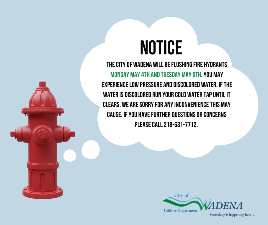 Notice: The City of Wadena will be flushing hydrants on Monday May 4th and Tuesday May 5th. You may experience low pressure and discolored water. If water is discolored, run cold tap until it clears. For questions, call 218-631-7712