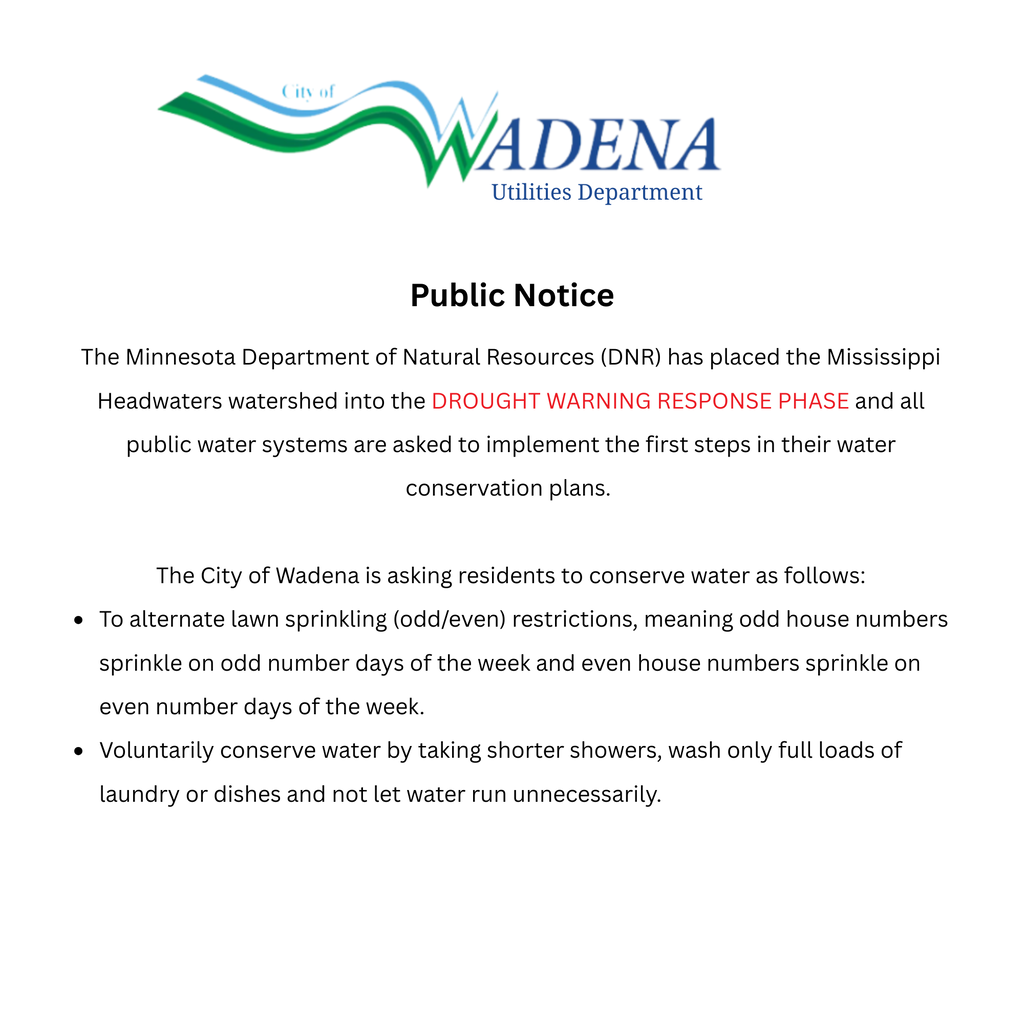 The Minnesota Department of Natural Resources (DNR) has placed the Mississippi Headwaters watershed into the DROUGHT WARNING RESPONSE PHASE and all public water systems are asked to implement the first steps in their water conservation plans. The City of Wadena is asking residents to conserve water as follows: To alternate lawn sprinkling (odd/even) restrictions, meaning odd house numbers sprinkle on odd number days of the week and even house numbers sprinkle on even number days of the week. Voluntarily conserve water by taking shorter showers, wash only full loads of laundry or dishes and not let water run unnecessarily.