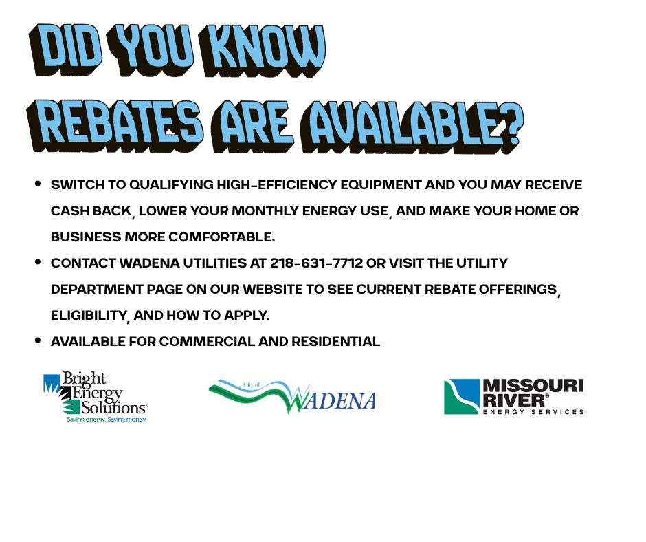 Rebates are available if you switch to qualifying high-efficiency equipment and you may receive cash back, lower your monthly energy use, and make your home or business more comfortable. Contact Wadena Utilites to learn more at 218-631-7712. 