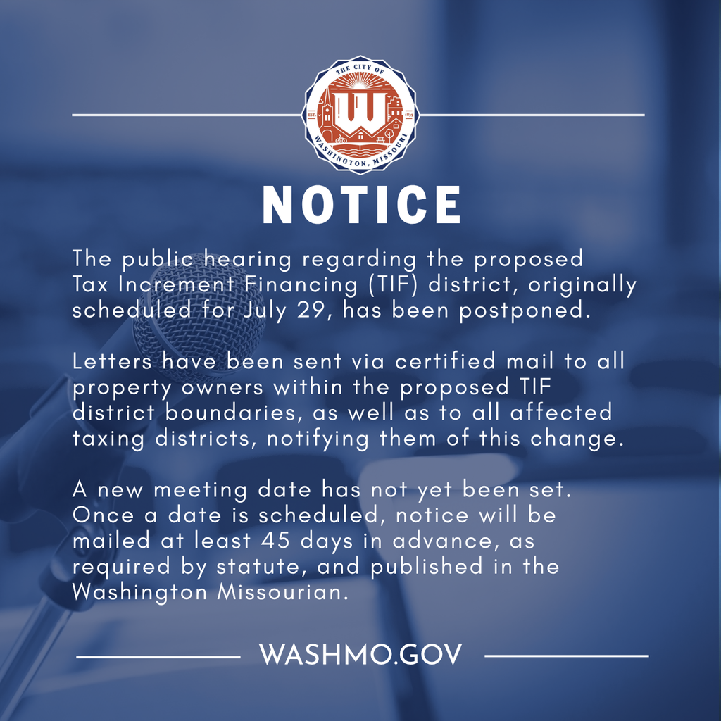 The public hearing regarding the proposed Tax Increment Financing (TIF) district, originally scheduled for July 29, has been postponed.  Letters have been sent via certified mail to all property owners within the proposed TIF district boundaries, as well as to all affected taxing districts, notifying them of this change.  A new meeting date has not yet been set. Once a date is scheduled, notice will be mailed at least 45 days in advance, as required by statute, and published in the Washington Missourian.