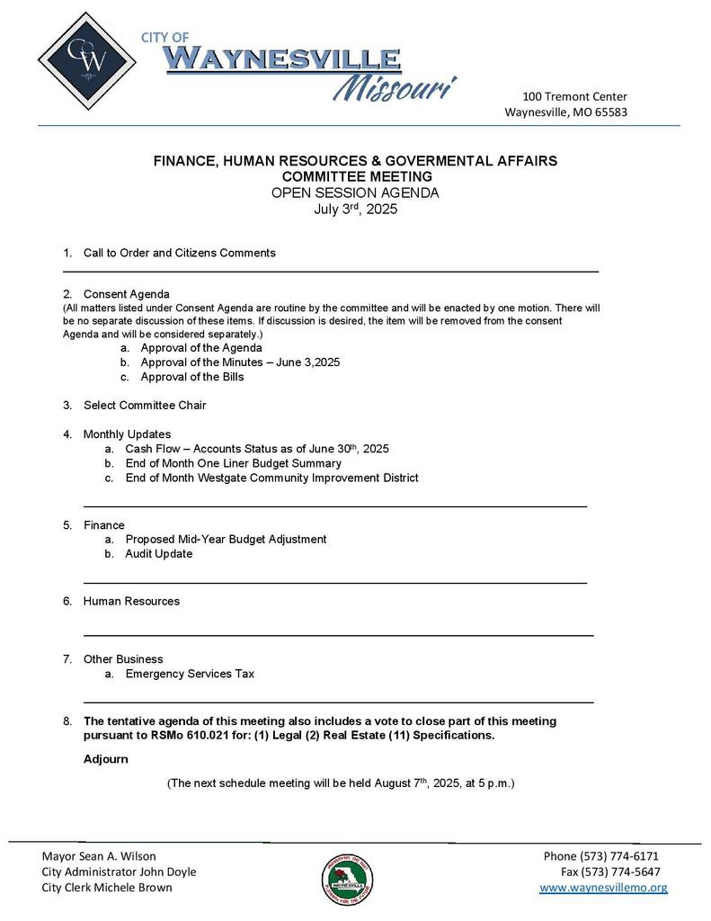 FINANCE, HUMAN RESOURCES & GOVERNMENTAL AFFAIRS COMMITTEE OPEN SESSION AGENDA July 3, 2025 | 5:00 pm Committee Members: Chairman Koren, Councilman Dils, Councilman Bland 1. Call to Order and Citizens Comments _____________________________________________________________________ 2. Consent Agenda (All matters listed under Consent Agenda are considered to be routine by the committee and will be enacted by one motion. There will be no separate discussion of these items. If discussion is desired, the item will be removed from the Consent Agenda and will be considered separately.) a. Approval of the Agenda b. Approval of the Minutes | June 5, 2025 c. Approval of Bills 3. Select Committee Chair 4. Monthly Updates a. Cash Flow – Account Status as of June 30th, 2025 b. End of Month One Liner Budget Summary c. End of Month Westgate Community Improvement District ____________________________________________________________________ 5. Finance a. Proposed Mid-Year Budget Amendments b. Audit Update _____________________________________________________________________ 6. Human Resources _____________________________________________________________________ 7. Other Business a. Emergency Services Tax _____________________________________________________________________ 8. The tentative agenda of this meeting also includes a vote to close part of this meeting pursuant to RSMo 610.021 for: (1) Legal (2) Real Estate (11) Specifications Adjourn (The next scheduled meeting will be held August 7th, 2025 at 5:00pm)