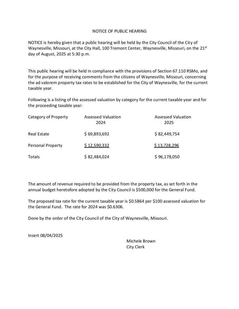 NOTICE OF PUBLIC HEARING NOTICE is hereby given that a public hearing will be held by the City Council of the City of Waynesville, Missouri, at the City Hall, 100 Tremont Center, Waynesville, Missouri, on the 21st day of August, 2025 at 5:30 p.m. This public hearing will be held in compliance with the provisions of Section 67.110 RSMo, and for the purpose of receiving comments from the citizens of Waynesville, Missouri, concerning the ad valorem property tax rates to be established for the City of Waynesville, for the current taxable year.