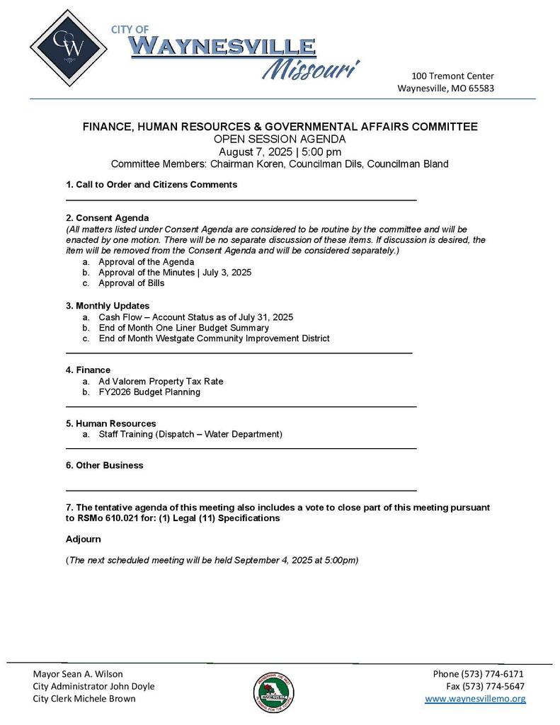 FINANCE, HUMAN RESOURCES & GOVERNMENTAL AFFAIRS COMMITTEE OPEN SESSION AGENDA August 7, 2025 | 5:00 pm Committee Members: Chairman Koren, Councilman Dils, Councilman Bland 1. Call to Order and Citizens Comments _____________________________________________________________________ 2. Consent Agenda (All matters listed under Consent Agenda are considered to be routine by the committee and will be enacted by one motion. There will be no separate discussion of these items. If discussion is desired, the item will be removed from the Consent Agenda and will be considered separately.) a. Approval of the Agenda b. Approval of the Minutes | July 3, 2025 c. Approval of Bills 3. Monthly Updates a. Cash Flow β Account Status as of July 31, 2025 b. End of Month One Liner Budget Summary c. End of Month Westgate Community Improvement District ____________________________________________________________________ 4. Finance a. Ad Valorem Property Tax Rate b. FY2026 Budget Planning _____________________________________________________________________ 5. Human Resources a. Staff Training (Dispatch β Water Department) _____________________________________________________________________ 6. Other Business _____________________________________________________________________ 7. The tentative agenda of this meeting also includes a vote to close part of this meeting pursuant to RSMo 610.021 for: (1) Legal (11) Specifications Adjourn (The next scheduled meeting will be held September 4, 2025 at 5:00pm) on City of Waynesville Letterhead