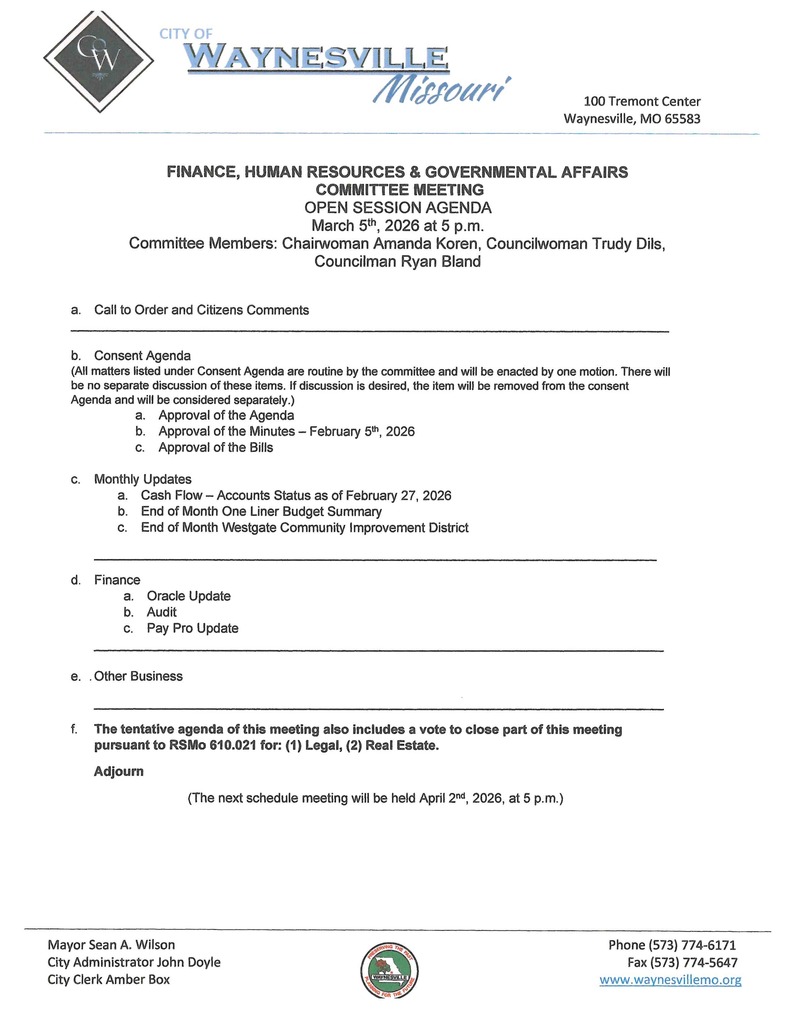 FINANCE, HUMAN RESOURCES & GOVERNMENTAL AFFAIRS  COMMITTEE MEETING OPEN SESSION AGENDA  March 5th, 2026 at 5 p.m. Committee Members: Chairwoman Amanda Koren, Councilwoman Trudy Dils, Councilman Ryan Bland    a.	Call to Order and Citizens Comments  ___________________________________________________________________________________  b.	Consent Agenda   (All matters listed under Consent Agenda are routine by the committee and will be enacted by one motion. There will be no separate discussion of these items. If discussion is desired, the item will be removed from the consent Agenda and will be considered separately.) a.	Approval of the Agenda  b.	Approval of the Minutes – February 5th, 2026 c.	Approval of the Bills  c.	Monthly Updates  a.	Cash Flow – Accounts Status as of February 27, 2026 b.	End of Month One Liner Budget Summary  c.	End of Month Westgate Community Improvement District  ______________________________________________________________________________ d.	Finance a.	Oracle Update  b.	Audit  c.	Pay Pro Update _______________________________________________________________________________  e.	Other Business  _______________________________________________________________________________ f.	The tentative agenda of this meeting also includes a vote to close part of this meeting pursuant to RSMo 610.021 for: (1) Legal, (2) Real Estate.  Adjourn  (The next schedule meeting will be held April 2nd, 2026, at 5 p.m.)