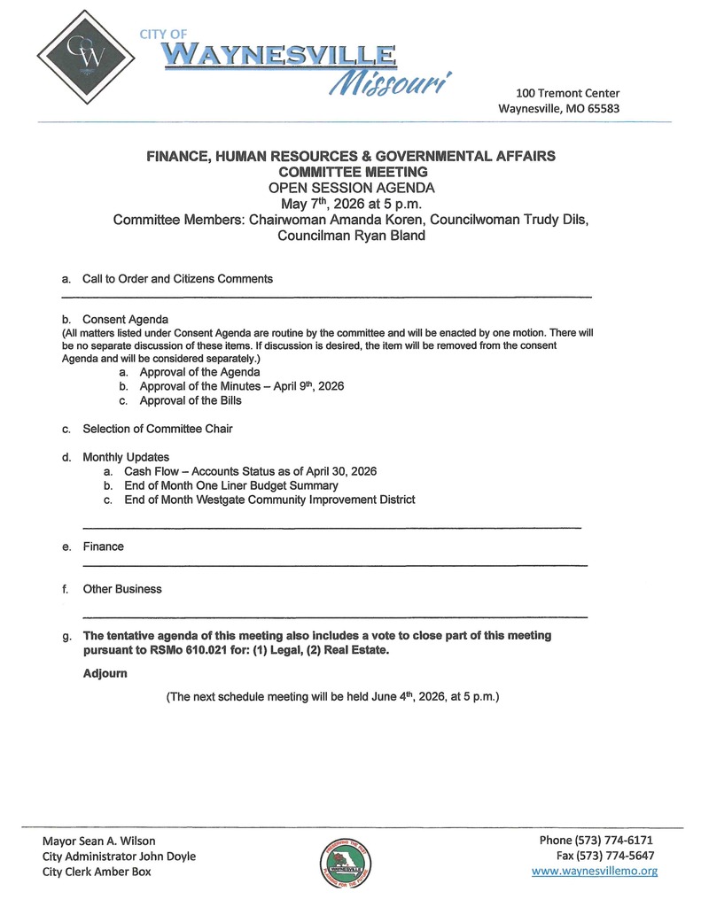 FINANCE, HUMAN RESOURCES & GOVERNMENTAL AFFAIRS COMMITTEE MEETING OPEN SESSION AGENDA May 7th, 2026 at 5 p.m. Committee Members: Chairwoman Amanda Koren, Councilwoman Trudy Dils, Councilman Ryan Bland a. Call to Order and Citizens Comments ___________________________________________________________________________________ b. Consent Agenda (All matters listed under Consent Agenda are routine by the committee and will be enacted by one motion. There will be no separate discussion of these items. If discussion is desired, the item will be removed from the consent Agenda and will be considered separately.) a. Approval of the Agenda b. Approval of the Minutes – February 5th, 2026 c. Approval of the Bills c. Monthly Updates a. Cash Flow – Accounts Status as of February 27, 2026 b. End of Month One Liner Budget Summary c. End of Month Westgate Community Improvement District ______________________________________________________________________________ d. Finance a. Oracle Update b. Audit c. Pay Pr