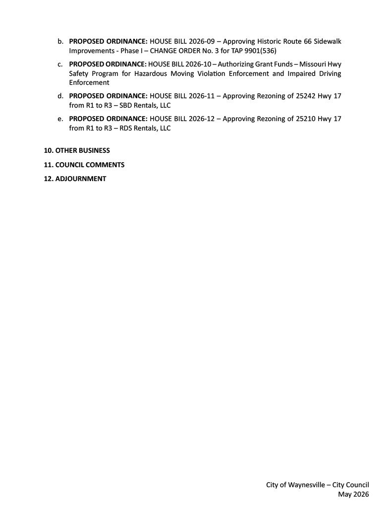 b.	PROPOSED ORDINANCE: HOUSE BILL 2026-09 – Approving Historic Route 66 Sidewalk Improvements - Phase I – CHANGE ORDER No. 3 for TAP 9901(536) c.	PROPOSED ORDINANCE: HOUSE BILL 2026-10 – Authorizing Grant Funds – Missouri Hwy Safety Program for Hazardous Moving Violation Enforcement and Impaired Driving Enforcement d.	PROPOSED ORDINANCE: HOUSE BILL 2026-11 – Approving Rezoning of 25242 Hwy 17 from R1 to R3 – SBD Rentals, LLC e.	PROPOSED ORDINANCE: HOUSE BILL 2026-12 – Approving Rezoning of 25210 Hwy 17 from R1 to R3 – RDS Rentals, LLC  10.	OTHER BUSINESS 11.	COUNCIL COMMENTS 12.	ADJOURNMENT