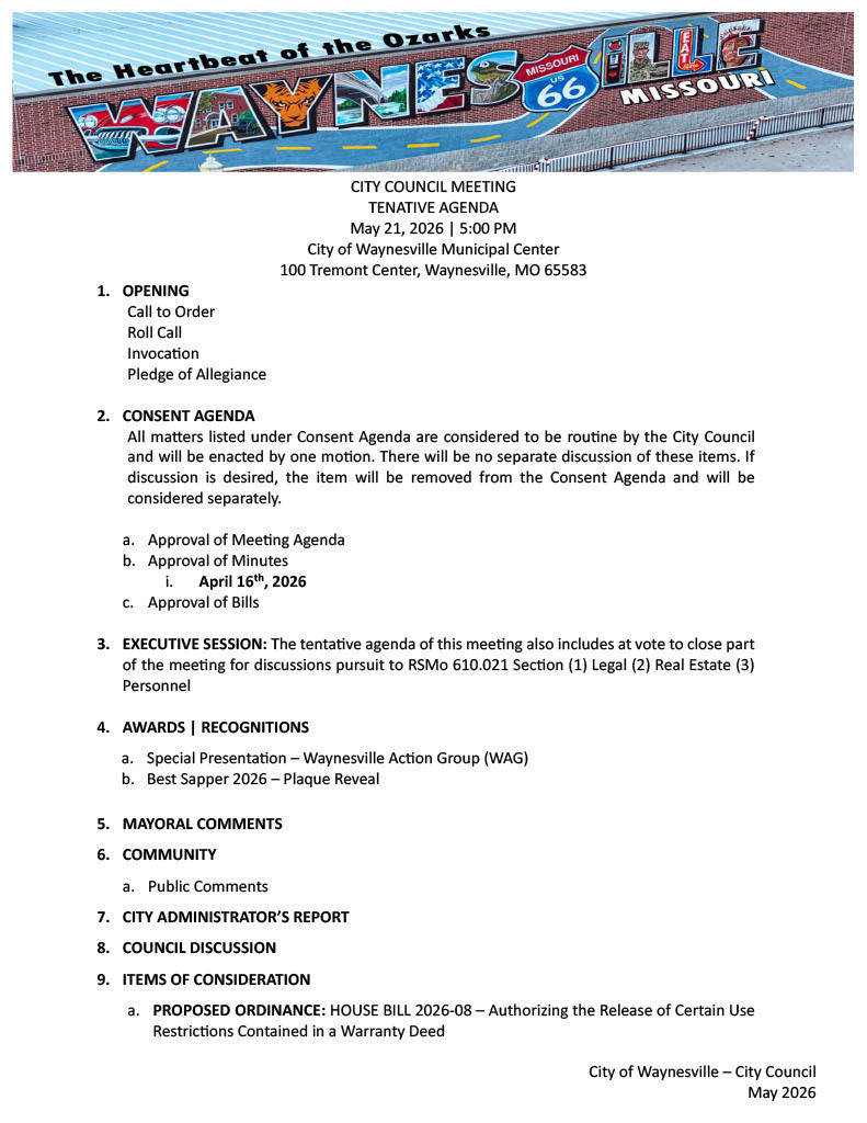 CITY COUNCIL MEETING  TENATIVE AGENDA May 21, 2026 | 5:00 PM City of Waynesville Municipal Center 100 Tremont Center, Waynesville, MO 65583 1.	OPENING Call to Order Roll Call Invocation Pledge of Allegiance 				 2.	CONSENT AGENDA All matters listed under Consent Agenda are considered to be routine by the City Council and will be enacted by one motion. There will be no separate discussion of these items. If discussion is desired, the item will be removed from the Consent Agenda and will be considered separately.  a.	Approval of Meeting Agenda b.	Approval of Minutes i.	April 16th, 2026 c.	Approval of Bills  3.	EXECUTIVE SESSION: The tentative agenda of this meeting also includes at vote to close part of the meeting for discussions pursuit to RSMo 610.021 Section (1) Legal (2) Real Estate (3) Personnel   4.	AWARDS | RECOGNITIONS a.	Special Presentation – Waynesville Action Group (WAG) b.	Best Sapper 2026 – Plaque Reveal  5.	MAYORAL COMMENTS  6.	COMMUNITY a.	Public Comments 7.	CITY ADMINISTRATOR’S REPORT  8.	COUNCIL DISCUSSION 9.	ITEMS OF CONSIDERATION   a.	PROPOSED ORDINANCE: HOUSE BILL 2026-08 – Authorizing the Release of Certain Use Restrictions Contained in a Warranty Deed 