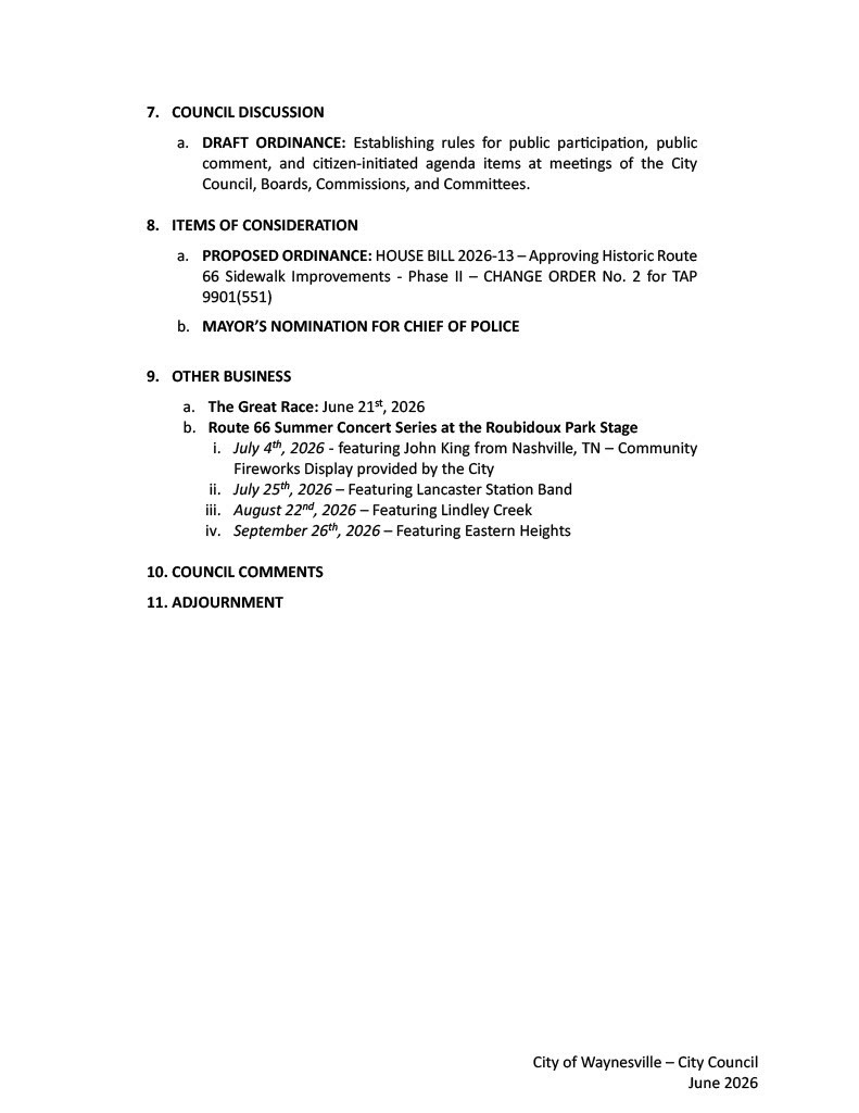 7.	COUNCIL DISCUSSION a.	DRAFT ORDINANCE: Establishing rules for public participation, public comment, and citizen-initiated agenda items at meetings of the City Council, Boards, Commissions, and Committees.   8.	ITEMS OF CONSIDERATION   a.	PROPOSED ORDINANCE: HOUSE BILL 2026-13 – Approving Historic Route 66 Sidewalk Improvements - Phase II – CHANGE ORDER No. 2 for TAP 9901(551) b.	MAYOR’S NOMINATION FOR CHIEF OF POLICE   9.	OTHER BUSINESS a.	The Great Race: June 21st, 2026 b.	Route 66 Summer Concert Series at the Roubidoux Park Stage i.	July 4th, 2026 - featuring John King from Nashville, TN – Community Fireworks Display provided by the City  ii.	July 25th, 2026 – Featuring Lancaster Station Band iii.	August 22nd, 2026 – Featuring Lindley Creek iv.	September 26th, 2026 – Featuring Eastern Heights  10.	COUNCIL COMMENTS 11.	ADJOURNMENT