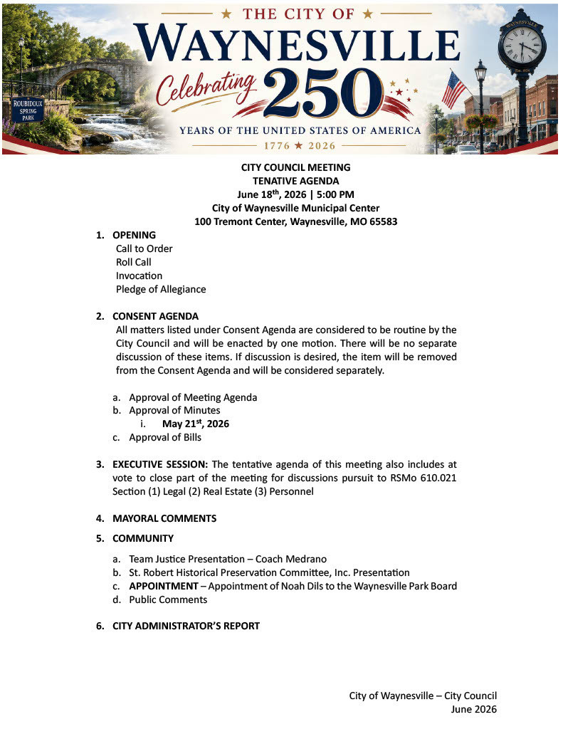 CITY COUNCIL MEETING TENATIVE AGENDA June 18th, 2026 | 5:00 PM City of Waynesville Municipal Center 100 Tremont Center, Waynesville, MO 65583 1.	OPENING Call to Order Roll Call Invocation Pledge of Allegiance 				 2.	CONSENT AGENDA All matters listed under Consent Agenda are considered to be routine by the City Council and will be enacted by one motion. There will be no separate discussion of these items. If discussion is desired, the item will be removed from the Consent Agenda and will be considered separately.  a.	Approval of Meeting Agenda b.	Approval of Minutes i.	May 21st, 2026 c.	Approval of Bills  3.	EXECUTIVE SESSION: The tentative agenda of this meeting also includes at vote to close part of the meeting for discussions pursuit to RSMo 610.021 Section (1) Legal (2) Real Estate (3) Personnel   4.	MAYORAL COMMENTS  5.	COMMUNITY a.	Team Justice Presentation – Coach Medrano b.	St. Robert Historical Preservation Committee, Inc. Presentation c.	APPOINTMENT – Appointment of Noah Dils to the Waynesville Park Board d.	Public Comments  6.	CITY ADMINISTRATOR’S REPORT 