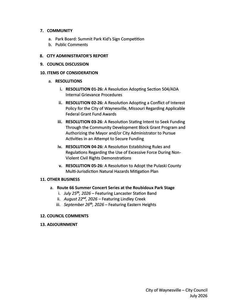7. COMMUNITY a. Park Board: Summit Park Kid’s Sign Competition b. Public Comments 8. CITY ADMINISTRATOR’S REPORT 9. COUNCIL DISCUSSION 10. ITEMS OF CONSIDERATION a. RESOLUTIONS i. RESOLUTION 01-26: A Resolution Adopting Section 504/ADA Internal Grievance Procedures ii. RESOLUTION 02-26: A Resolution Adopting a Conflict of Interest Policy for the City of Waynesville, Missouri Regarding Applicable Federal Grant Fund Awards iii. RESOLUTION 03-26: A Resolution Stating Intent to Seek Funding Through the Community Development Block Grant Program and Authorizing the Mayor and/or City Administrator to Pursue Activities in an Attempt to Secure Funding iv. RESOLUTION 04-26: A Resolution Establishing Rules and Regulations Regarding the Use of Excessive Force During Non-Violent Civil Rights Demonstrations v. RESOLUTION 05-26: A Resolution to Adopt the Pulaski County Multi-Jurisdiction Natural Hazards Mitigation Plan 11. OTHER BUSINESS a. Route 66 Summer Concert Series at the Roubidoux Park Stage i. July 25th, 2026 – Featuring Lancaster Station Band ii. August 22nd, 2026 – Featuring Lindley Creek iii. September 26th, 2026 – Featuring Eastern Heights 12. COUNCIL COMMENTS 13. ADJOURNMENT