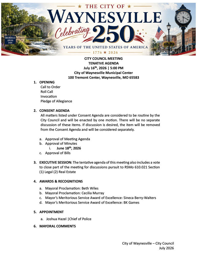 City of Waynesville – City Council July 2026 CITY COUNCIL MEETING TENATIVE AGENDA July 16th, 2026 | 5:00 PM City of Waynesville Municipal Center 100 Tremont Center, Waynesville, MO 65583 1. OPENING Call to Order Roll Call Invocation Pledge of Allegiance 2. CONSENT AGENDA All matters listed under Consent Agenda are considered to be routine by the City Council and will be enacted by one motion. There will be no separate discussion of these items. If discussion is desired, the item will be removed from the Consent Agenda and will be considered separately. a. Approval of Meeting Agenda b. Approval of Minutes i. June 18th, 2026 c. Approval of Bills 3. EXECUTIVE SESSION: The tentative agenda of this meeting also includes a vote to close part of the meeting for discussions pursuit to RSMo 610.021 Section (1) Legal (2) Real Estate 4. AWARDS & RECOGNITIONS a. Mayoral Proclamation: Beth Wiles b. Mayoral Proclamation: Cecilia Murray c. Mayor’s Meritorious Service Award of Excellence: Sineca Berry-Walters d. Mayor’s Meritorious Service Award of Excellence: BK Games 5. APPOINTMENT a. Joshua Hazel |Chief of Police 6. MAYORAL COMMENTS