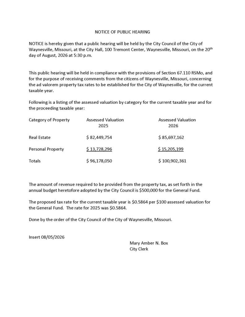NOTICE OF PUBLIC HEARING NOTICE is hereby given that a public hearing will be held by the City Council of the City of Waynesville, Missouri, at the City Hall, 100 Tremont Center, Waynesville, Missouri, on the 20th day of August, 2026 at 5:30 p.m. This public hearing will be held in compliance with the provisions of Section 67.110 RSMo, and for the purpose of receiving comments from the citizens of Waynesville, Missouri, concerning the ad valorem property tax rates to be established for the City of Waynesville, for the current taxable year. Following is a listing of the assessed valuation by category for the current taxable year and for the proceeding taxable year: Category of Property Assessed Valuation Assessed Valuation 2025 2026 Real Estate $ 82,449,754 $ 85,697,162 Personal Property $ 13,728,296 $ 15,205,199 Totals $ 96,178,050 $ 100,902,361 The amount of revenue required to be provided from the property tax, as set forth in the annual budget heretofore adopted by the City Council is $500,000 for the General Fund. The proposed tax rate for the current taxable year is $0.5864 per $100 assessed valuation for the General Fund. The rate for 2025 was $0.5864. Done by the order of the City Council of the City of Waynesville, Missouri. Insert 08/05/2026 Mary Amber N. Box City Clerk