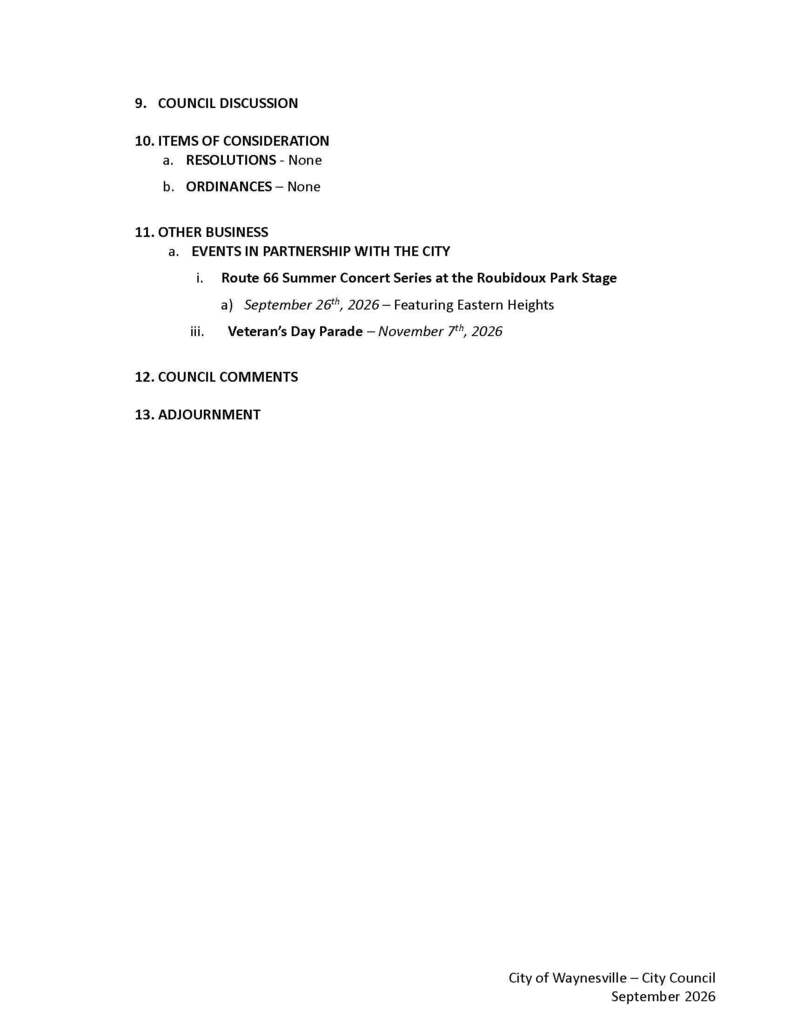 Page 2: 9. COUNCIL DISCUSSION 10. ITEMS OF CONSIDERATION a. RESOLUTIONS - None b. ORDINANCES – None 11. OTHER BUSINESS a. EVENTS IN PARTNERSHIP WITH THE CITY i. Route 66 Summer Concert Series at the Roubidoux Park Stage a) September 26th, 2026 – Featuring Eastern Heights iii. Veteran’s Day Parade – November 7th, 2026 12. COUNCIL COMMENTS 13. ADJOURNMENT