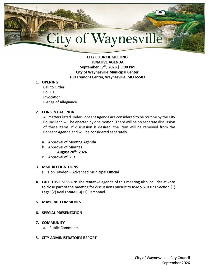 CITY COUNCIL MEETING TENATIVE AGENDA September 17th, 2026 | 5:00 PM City of Waynesville Municipal Center 100 Tremont Center, Waynesville, MO 65583 1. OPENING Call to Order Roll Call Invocation Pledge of Allegiance 2. CONSENT AGENDA All matters listed under Consent Agenda are considered to be routine by the City Council and will be enacted by one motion. There will be no separate discussion of these items. If discussion is desired, the item will be removed from the Consent Agenda and will be considered separately. a. Approval of Meeting Agenda b. Approval of Minutes i. August 20th, 2026 c. Approval of Bills 3. MML RECOGNITIONS a. Don Hayden – Advanced Municipal Official 4. EXECUTIVE SESSION: The tentative agenda of this meeting also includes at vote to close part of the meeting for discussions pursuit to RSMo 610.021 Section (1) Legal (2) Real Estate (3)(11) Personnel 5. MAYORAL COMMENTS 6. SPECIAL PRESENTATION 7. COMMUNITY a. Public Comments 8. CITY ADMINISTRATOR’S REPORT