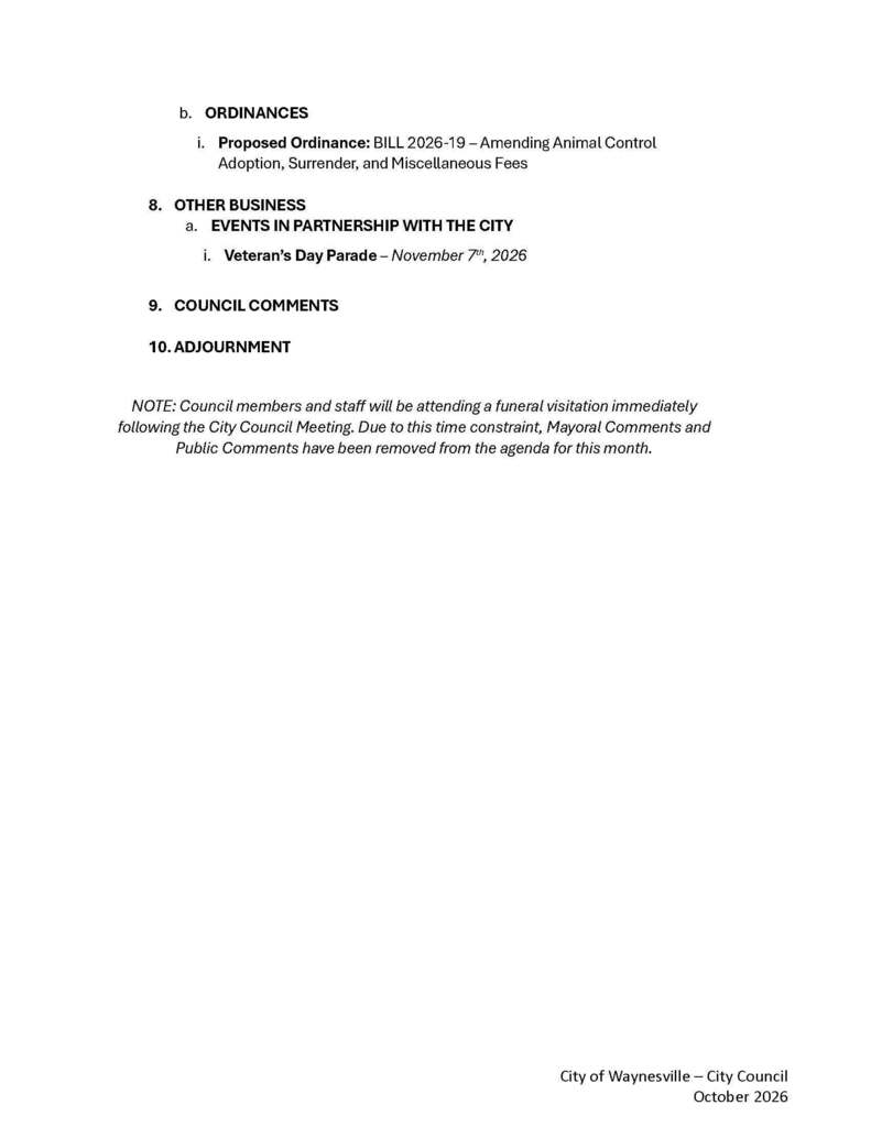 b. ORDINANCES i. Proposed Ordinance: BILL 2026-19 β Amending Animal Control Adoption, Surrender, and Miscellaneous Fees 8. OTHER BUSINESS a. EVENTS IN PARTNERSHIP WITH THE CITY i. Veteranβs Day Parade β November 7th, 2026 9. COUNCIL COMMENTS 10. ADJOURNMENT NOTE: Council members and staff will be attending a funeral visitation immediately following the City Council Meeting. Due to this time constraint, Mayoral Comments and Public Comments have been removed from the agenda for this month.