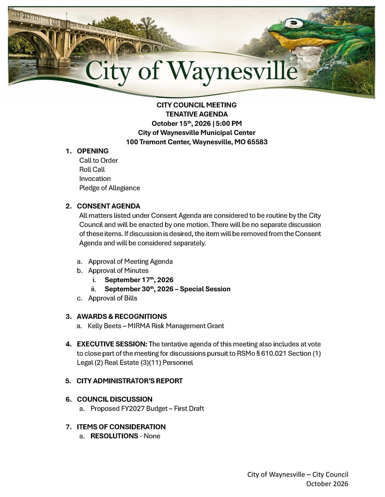 CITY COUNCIL MEETING TENATIVE AGENDA October 15th, 2026 | 5:00 PM City of Waynesville Municipal Center 100 Tremont Center, Waynesville, MO 65583 1. OPENING Call to Order Roll Call Invocation Pledge of Allegiance 2. CONSENT AGENDA All matters listed under Consent Agenda are considered to be routine by the City Council and will be enacted by one motion. There will be no separate discussion of these items. If discussion is desired, the item will be removed from the Consent Agenda and will be considered separately. a. Approval of Meeting Agenda b. Approval of Minutes i. September 17th, 2026 ii. September 30th, 2026 β Special Session c. Approval of Bills 3. AWARDS & RECOGNITIONS a. Kelly Beets β MIRMA Risk Management Grant 4. EXECUTIVE SESSION: The tentative agenda of this meeting also includes at vote to close part of the meeting for discussions pursuit to RSMo Β§ 610.021 Section (1) Legal (2) Real Estate (3)(11) Personnel 5. CITY ADMINISTRATORβS REPORT 6. COUNCIL DISCUSSION a. Proposed FY2027 Budget β First Draft 7. ITEMS OF CONSIDERATION a. RESOLUTIONS - None
