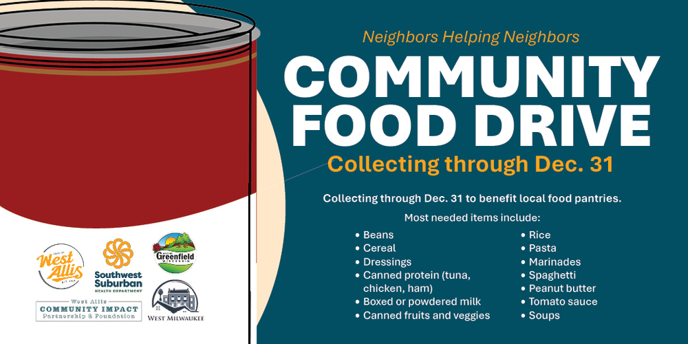 An illustration of a can of soup with the following logos: City of West Allis, Southwest Suburban Health Department, City of Greenfield, West Milwaukee, and the West Allis Community Impact Partnership & Foundation. Text on the graphic reads: "Neighbors Helping Neighbors - Community Food Drive. Collecting through Dec. 31 to benefit local food pantries. Most needed items include beans, cereal, dressings, canned protein (tuna, chicken, ham), boxed or powdered milk, canned fruits and veggies, rice, pasta, marinades, spaghetti, peanut butter, tomato sauce, and soups."