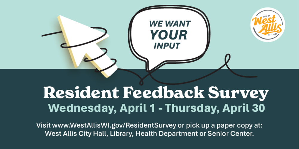 We want your input. Resident feedback survey. Wednesday, April 1 through Thursday, April 30. Visit www.WestAllisWI.gov/residentsurvey or pick up a paper copy at West Allis City Hall, Library, Health Department or Senior Center.