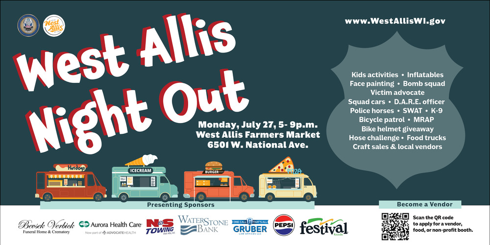 West Allis Night Out. Monday, July 27 from 5-9 p.m. at the West Allis Farmers Market at 6501 W. National Ave. Bike helmet giveaway, hose challenge, food trucks, craft sales & local vendors, kids activities, inflatables, face painting, bomb squad, victim advocate, squad cars, DARE officer, police horses, SWAT, K-9, bicycle patrol, MRAP. 