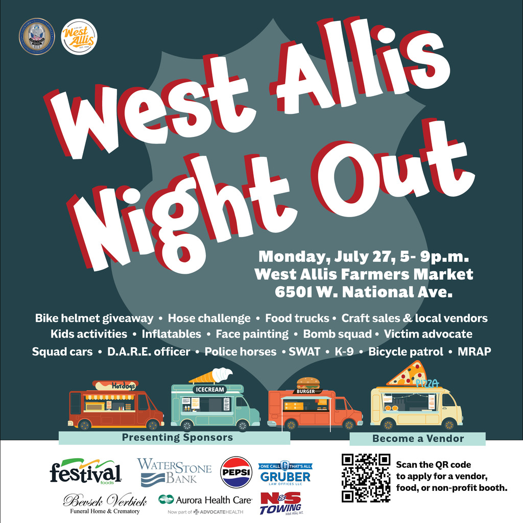 The City of West Allis and the West Allis Police Department will be hosting West Allis Night Out on Monday, July 27, from 5 - 9 p.m. at the West Allis Farmer’s Market located at 6501 W. National Ave.  We'll have police and fire department demonstrations (hose challenge, bomb squad, SWAT, K-9, MRAP, D.A.R.E officer, squad cars, police horses, victim advocate), food trucks, crafts, local vendors, kids' activities, inflatables, a bike helmet giveaway, face painting, and more!  