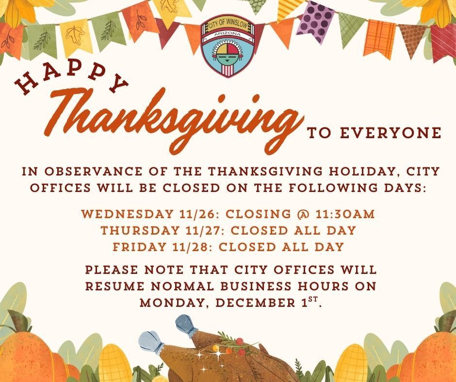 Happy Thanksgiving to everyone. In observance of the Thanksgiving Holiday, CIty offices will be closed on the following days: Wednesday, 11/26 closing at 1130AM. Thursday, 11/27 closed all day. Friday 11/28 closed all day. Please note that City offices will resume normal business hours on Monday, December 1st.