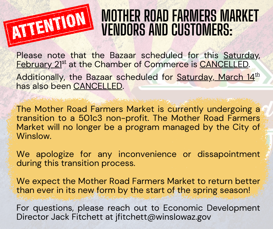 Mother Road Farmers Market Vendors and Customers: The Bazaars on 2/21/26 and 3/14/26 are cancelled. The Mother Road Farmers Market will be transitioning to a 501c3 non-profit and will no longer be a program managed by the City of Winslow. For questions, please reach out to Jack Fitchett at jfitchett@winslowaz.gov. 