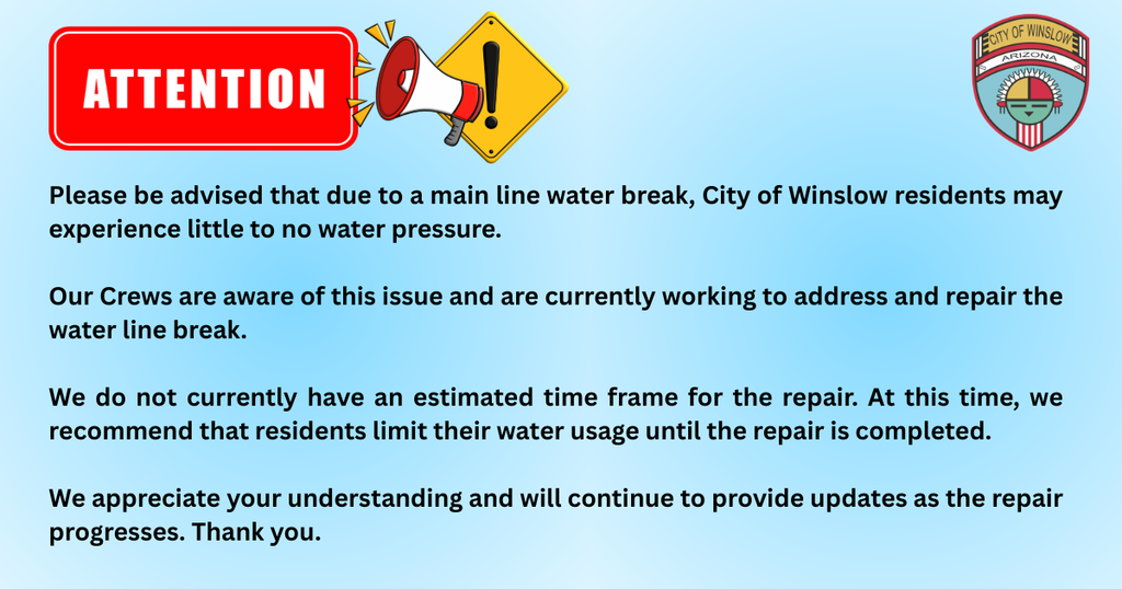 Please be advised that due to a main line water break, City of Winslow residents may experience little to no water pressure.   Our Crews are aware of this issue and are currently working to address and repair the water line break.   We do not currently have an estimated time frame for the repair. At this time, we recommend that residents limit their water usage until the repair is completed.   We appreciate your understanding and will continue to provide updates as the repair progresses. Thank you. 