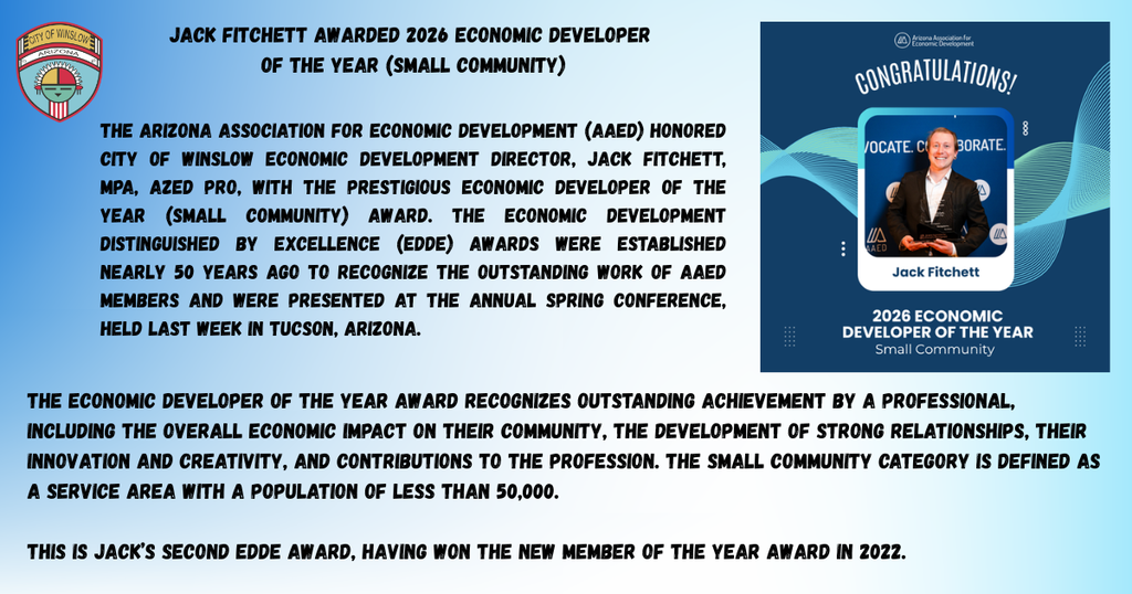 Jack Fitchett awarded 2026 Economic Developer  of the Year (Small Community).  The Arizona Association for Economic Development (AAED) honored City of Winslow Economic Development Director, Jack Fitchett, MPA, AZED Pro, with the prestigious Economic Developer of the Year (Small Community) award. The Economic Development Distinguished by Excellence (EDDE) Awards were established nearly 50 years ago to recognize the outstanding work of AAED members and were presented at the annual Spring Conference, held last week in Tucson, Arizona.  The Economic Developer of the Year award recognizes outstanding achievement by a professional, including the overall economic impact on their community, the development of strong relationships, their innovation and creativity, and contributions to the profession. The Small Community category is defined as a service area with a population of less than 50,000.  This is Jack’s second EDDE Award, having won the New Member of the Year award in 2022.. Picture of Jack Fitchett, Economic Development Director and City of Winslow Logo.