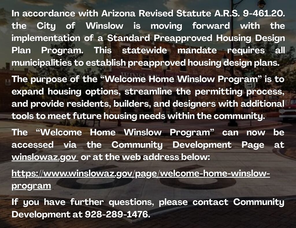 In accordance with Arizona Revised Statute A.R.S. 9-461.20. the City of Winslow is moving forward with the implementation of a Standard Preapproved Housing Design Plan Program. This statewide mandate requires all municipalities to establish preapproved housing design plans. The purpose of the Welcome Home Winslow Program is to expand housing options, streamline the permitting process, and provide residents, builders, and designers with additional tools to meet future housing needs within the community. If you have further questions, please contact Community Development at 928-289-1476.