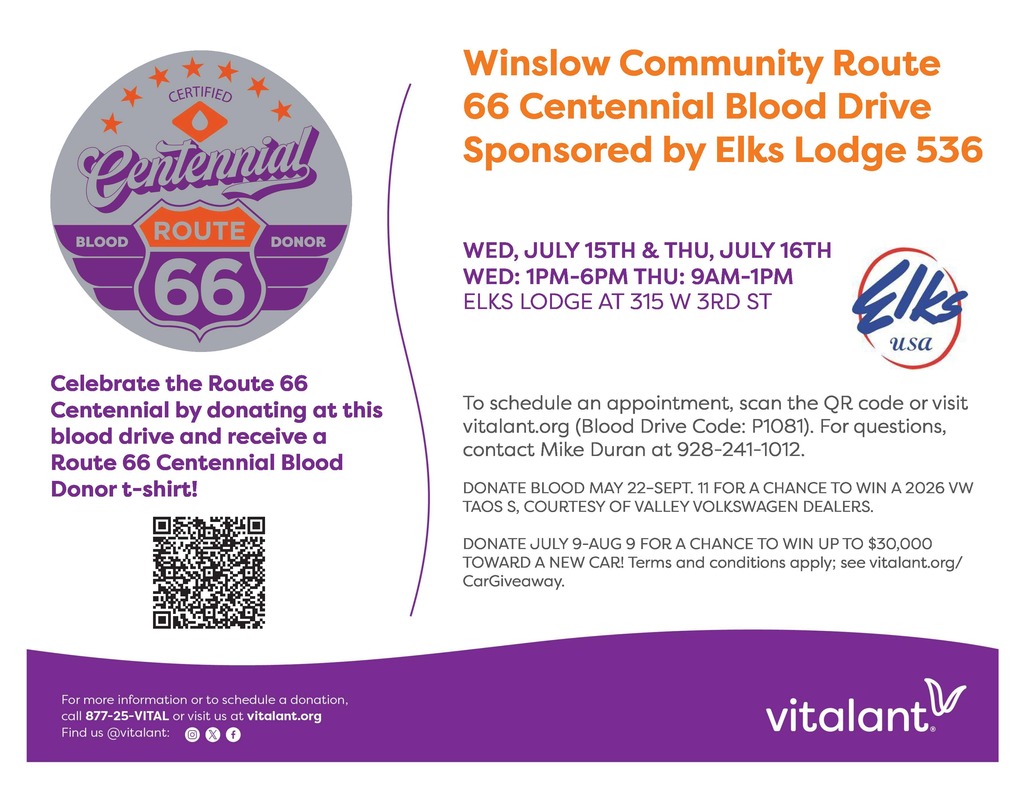Winslow Community Route 66 Centennial Blood Drive Sponsored by Elks Lodge 536. Wednesday July 15th  1PM - 6PM and Thursday, July 16th 9AM -  1PM. Elks Lodge at 315 W. 3rd Street, Winslow, AZ. Call 877-25-VITAL to make your appointment. You may also visit  vitalant.org and use code: P1081 or Call Mike Duran at 928-241-1012