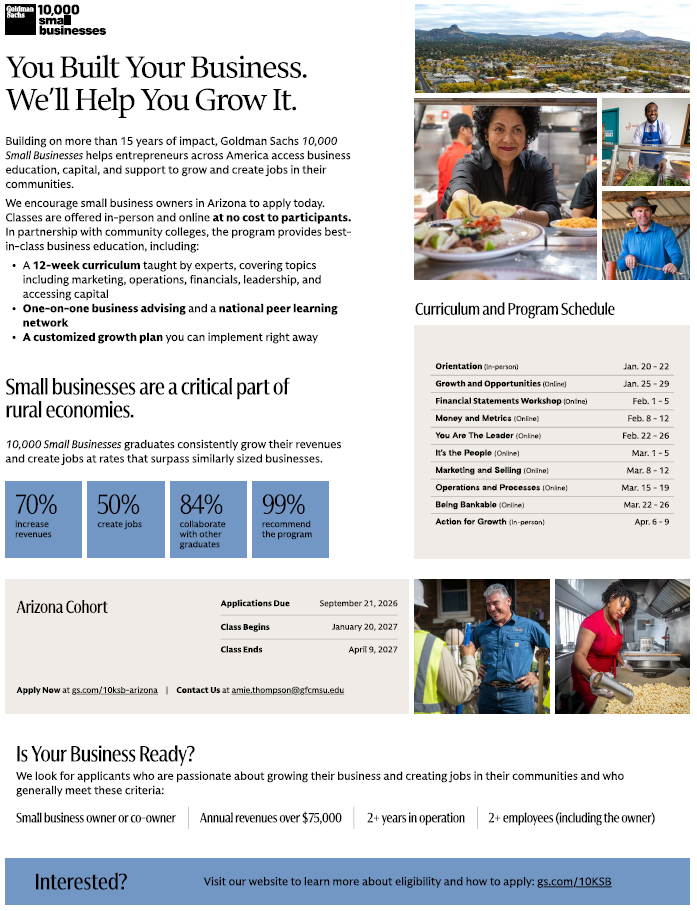 Goldman Sachs 10,000 Small Business Logo. You Built Your Business. We'll Help You Grow It. We encourage small business owners in Arizona to apply today. Classes are offered in-person and online at no-cost to participants. In partnership with community colleges, the program provides best-in-class business education, including: 12-Week Curriculum, One-on-one business advertising and a national peer learning network, and a Customized growth plan. Apply now at gs.com/10ksb-arizona or contact Amie.Thompson@gfcmsu.edu for further information.