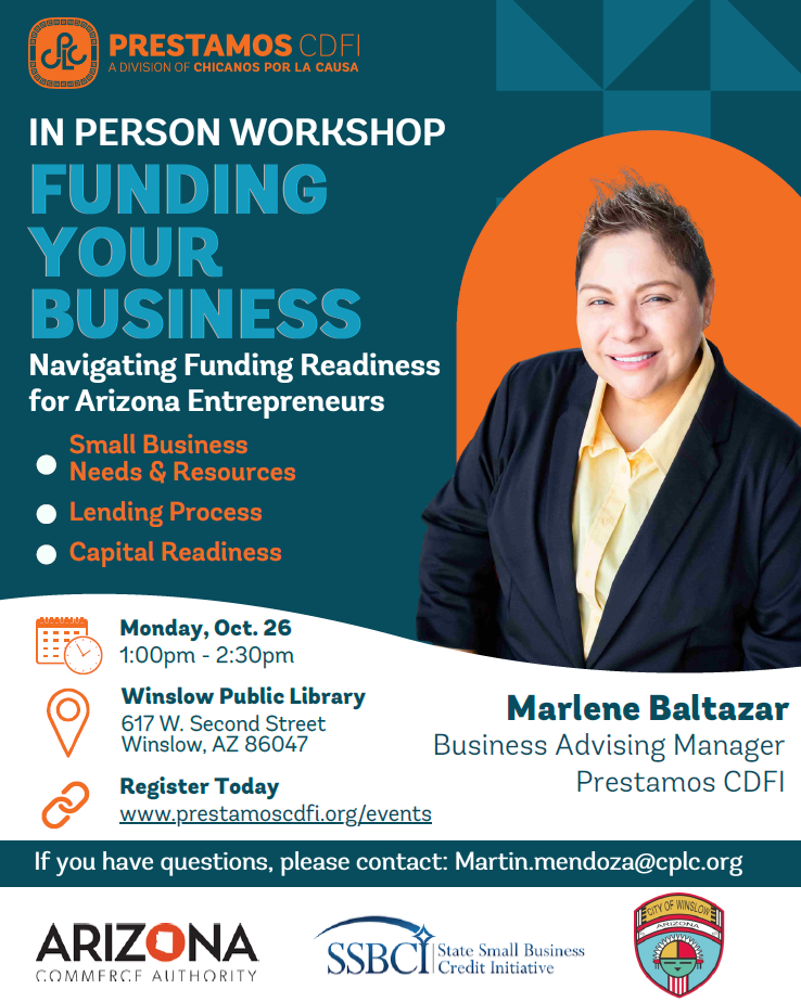 Flyer with City of Winslow Logo.. Green and White Background. Prestamos CDFI Advisorsof Chicanos Por La Causa. In person  workshop, Funding Your Business. Navigating Funding Readiness for Arizona Entrepreneurs. Small business Needs and Resources,. Lending Process. Capital Readiness. Monday, October 26, 2026. 1:00PM to 2:30PM. Winslow Public Library. 617 W. Second Street, Winslow, AZ. 86047. Register today: www.prestamoscdfi.org/events. Hosted by Marlene Baltazar (Pictured) Business Advising Manager Prestamos CDFI. If you have questions, please contact: Martin.mendoza@cplc.org.