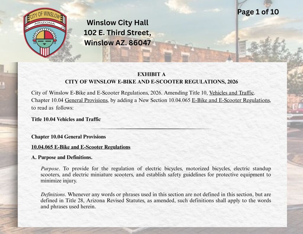 EXHIBIT A CITY OF WINSLOW E-BIKE AND E-SCOOTER REGULATIONS, 2026   City of Winslow E-Bike and E-Scooter Regulations, 2026, Amending Title 10, Vehicles and Traffic, Chapter 10.04, General Provisions, by adding a New Section 10.04.065, E-Bike and E-Scooter Regulations, to read as follows:  Title 10 Vehicles and Traffic *	*	*  Chapter 10.04 General Provisions  10.04.065 E-Bike and E-Scooter Regulations  A.	Purpose and Definitions.  Purpose. To provide for the regulation of electric bicycles, motorized bicycles, electric standup scooters, and electric miniature scooters, and establish safety guidelines for protective equipment to minimize injury.  Definitions. Whenever any words or phrases used in this section are not defined in this section, but are defined in Title 28, Arizona Revised Statutes, as amended, such definitions shall apply to the words and phrases used herein.