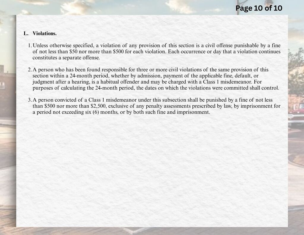 L.	Violations.  1.	Unless otherwise specified, a violation of any provision of this section is a civil offense punishable by a fine of not less than $50 nor more than $500 for each violation. Each occurrence or day that a violation continues constitutes a separate offense.    2.	A person who has been found responsible for three or more civil violations of the same provision of this section within a 24-month period, whether by admission, payment of the applicable fine, default, or judgment after a hearing, is a habitual offender and may be charged with a Class 1 misdemeanor. For purposes of calculating the 24-month period, the dates on which the violations were committed shall control.  3.	A person convicted of a Class 1 misdemeanor under this subsection shall be punished by a fine of not less than $500 nor more than $2,500, exclusive of any penalty assessments prescribed by law, by imprisonment for a period not exceeding six (6) months, or by both such fine and imprisonment.