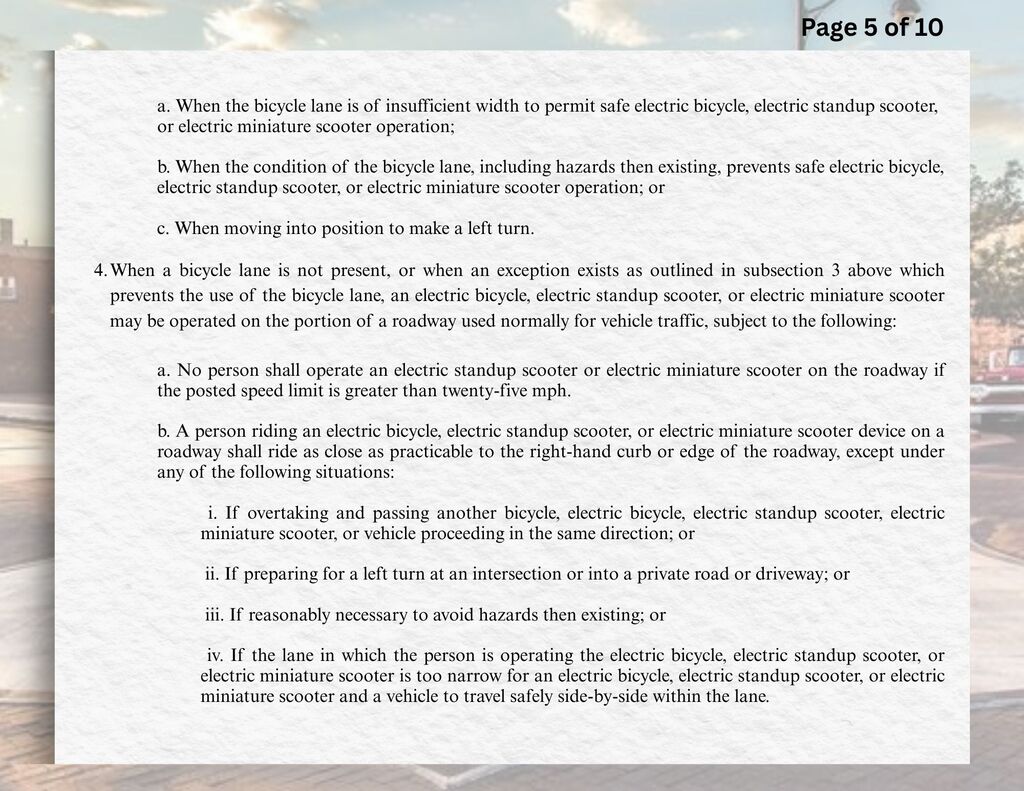 a.	When the bicycle lane is of insufficient width to permit safe electric bicycle, electric standup scooter, or electric miniature scooter operation;  b.	When the condition of the bicycle lane, including hazards then existing, prevents safe electric bicycle, electric standup scooter, or electric miniature scooter operation; or c.	When moving into position to make a left turn.  4.	When a bicycle lane is not present, or when an exception exists as outlined in subsection 3 above which prevents the use of the bicycle lane, an electric bicycle, electric standup scooter, or electric miniature scooter may be operated on the portion of a roadway used normally for vehicle traffic, subject to the following:  a.	No person shall operate an electric standup scooter or electric miniature scooter on the roadway if the posted speed limit is greater than twenty-five mph.  b.	A person riding an electric bicycle, electric standup scooter, or electric miniature scooter device on a roadway shall ride as close as practicable to the right-hand curb or edge of the roadway, except under any of the following situations:  i.	If overtaking and passing another bicycle, electric bicycle, electric standup scooter, electric miniature scooter, or vehicle proceeding in the same direction; or ii.	If preparing for a left turn at an intersection or into a private road or driveway; or iii.	If reasonably necessary to avoid hazards then existing; or iv.	If the lane in which the person is operating the electric bicycle, electric standup scooter, or electric miniature scooter is too narrow for an electric bicycle, electric standup scooter, or electric miniature scooter and a vehicle to travel safely side-by-side within the lane.