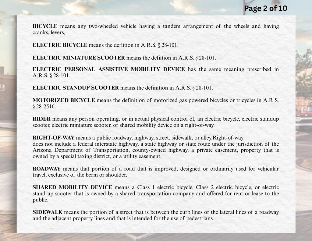 BICYCLE means any two-wheeled vehicle having a tandem arrangement of the wheels and having cranks, levers, or pedals for its propulsion by the feet.  ELECTRIC BICYCLE means the definition in A.R.S. § 28-101.  ELECTRIC MINIATURE SCOOTER means the definition in A.R.S. § 28-101.   ELECTRIC PERSONAL ASSISTIVE MOBILITY DEVICE has the same meaning prescribed in A.R.S. § 28-101.  ELECTRIC STANDUP SCOOTER means the definition in A.R.S. § 28-101.   MOTORIZED BICYCLE means the definition of motorized gas powered bicycles or tricycles in A.R.S. § 28-2516.   RIDER means any person operating, or in actual physical control of, an electric bicycle, electric standup scooter, electric miniature scooter, or shared mobility device on a right-of-way.  RIGHT-OF-WAY means a public roadway, highway, street, sidewalk, or alley. Right-of-way does not include a federal interstate highway, a state highway or state route under the jurisdiction of the Arizona Department of Transportation, county-owned highway, a private easement, property that is owned by a special taxing district, or a utility easement.  ROADWAY means that portion of a road that is improved, designed or ordinarily used for vehicular travel, exclusive of the berm or shoulder.  SHARED MOBILITY DEVICE means a Class 1 electric bicycle, Class 2 electric bicycle, or electric stand-up scooter that is owned by a shared transportation company and offered for rent or lease to the public.  SIDEWALK means the portion of a street that is between the curb lines or the lateral lines of a roadway and the adjacent property lines and that is intended for the use of pedestrians.