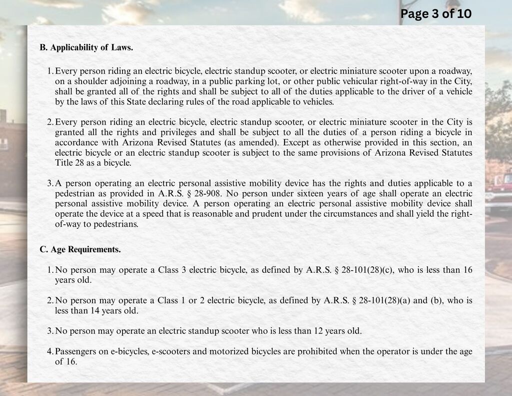 B.	Applicability of Laws.  1.	Every person riding an electric bicycle, electric standup scooter, or electric miniature scooter upon a roadway, on a shoulder adjoining a roadway, in a public parking lot, or other public vehicular right-of-way in the City, shall be granted all of the rights and shall be subject to all of the duties applicable to the driver of a vehicle by the laws of this State declaring rules of the road applicable to vehicles.  2.	Every person riding an electric bicycle, electric standup scooter, or electric miniature scooter in the City is granted all the rights and privileges and shall be subject to all the duties of a person riding a bicycle in accordance with Arizona Revised Statutes (as amended). Except as otherwise provided in this section, an electric bicycle or an electric standup scooter is subject to the same provisions of Arizona Revised Statutes Title 28 as a bicycle.  3.	A person operating an electric personal assistive mobility device has the rights and duties applicable to a pedestrian as provided in A.R.S. § 28-908. No person under sixteen years of age shall operate an electric personal assistive mobility device. A person operating an electric personal assistive mobility device shall operate the device at a speed that is reasonable and prudent under the circumstances and shall yield the right-of-way to pedestrians.  C.	Age Requirements.  1.	No person may operate a Class 3 electric bicycle, as defined by A.R.S. § 28-101(28)(c), who is less than 16 years old.  2.	No person may operate a Class 1 or 2 electric bicycle, as defined by A.R.S. § 28-101(28)(a) and (b), who is less than 14 years old.  3.	No person may operate an electric standup scooter who is less than 12 years old.  4.	Passengers on e-bicycles, e-scooters and motorized bicycles are prohibited when the operator is under the age of 16.