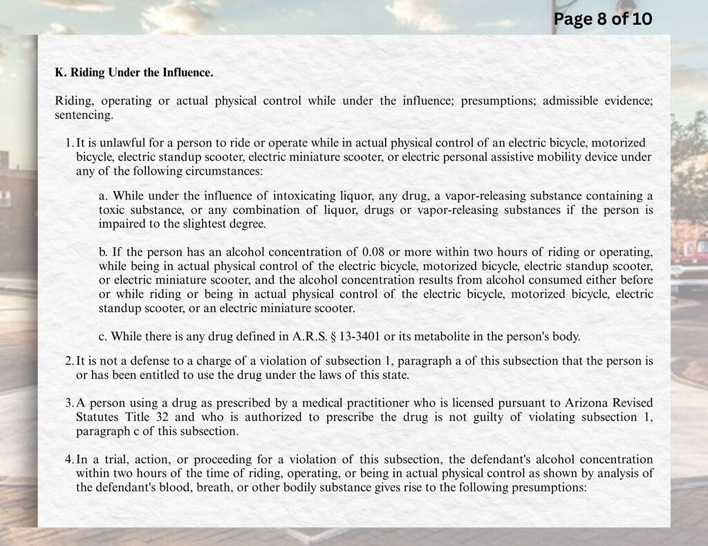 K.	Riding Under the Influence.  Riding, operating or actual physical control while under the influence; presumptions; admissible evidence; sentencing.  1.	It is unlawful for a person to ride or operate while in actual physical control of an electric bicycle, motorized bicycle, electric standup scooter, electric miniature scooter, or electric personal assistive mobility device under any of the following circumstances:  a.	While under the influence of intoxicating liquor, any drug, a vapor-releasing substance containing a toxic substance, or any combination of liquor, drugs or vapor-releasing substances if the person is impaired to the slightest degree.  b.	If the person has an alcohol concentration of 0.08 or more within two hours of riding or operating, while being in actual physical control of the electric bicycle, motorized bicycle, electric standup scooter, or electric miniature scooter, and the alcohol concentration results from alcohol consumed either before or while riding or being in actual physical control of the electric bicycle, motorized bicycle, electric standup scooter, or an electric miniature scooter.  c.	While there is any drug defined in A.R.S. § 13-3401 or its metabolite in the person's body.  2.	It is not a defense to a charge of a violation of subsection 1, paragraph a of this subsection that the person is or has been entitled to use the drug under the laws of this state.  3.	A person using a drug as prescribed by a medical practitioner who is licensed pursuant to Arizona Revised Statutes Title 32 and who is authorized to prescribe the drug is not guilty of violating subsection 1, paragraph c of this subsection.  4.	In a trial, action, or proceeding for a violation of this subsection, the defendant's alcohol concentration within two hours of the time of riding, operating, or being in actual physical control as shown by analysis of the defendant's blood, breath, or other bodily substance gives rise to the following presumptions: