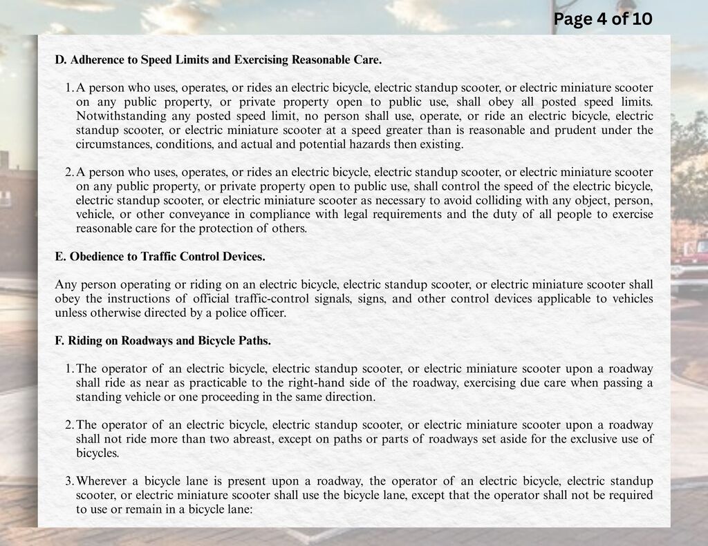 D.	Adherence to Speed Limits and Exercising Reasonable Care.  1.	A person who uses, operates, or rides an electric bicycle, electric standup scooter, or electric miniature scooter on any public property, or private property open to public use, shall obey all posted speed limits. Notwithstanding any posted speed limit, no person shall use, operate, or ride an electric bicycle, electric standup scooter, or electric miniature scooter at a speed greater than is reasonable and prudent under the circumstances, conditions, and actual and potential hazards then existing.  2.	A person who uses, operates, or rides an electric bicycle, electric standup scooter, or electric miniature scooter on any public property, or private property open to public use, shall control the speed of the electric bicycle, electric standup scooter, or electric miniature scooter as necessary to avoid colliding with any object, person, vehicle, or other conveyance in compliance with legal requirements and the duty of all people to exercise reasonable care for the protection of others.  E.	Obedience to Traffic Control Devices.  Any person operating or riding on an electric bicycle, electric standup scooter, or electric miniature scooter shall obey the instructions of official traffic-control signals, signs, and other control devices applicable to vehicles unless otherwise directed by a police officer.  F.	Riding on Roadways and Bicycle Paths.  1.	The operator of an electric bicycle, electric standup scooter, or electric miniature scooter upon a roadway shall ride as near as practicable to the right-hand side of the roadway, exercising due care when passing a standing vehicle or one proceeding in the same direction.  2.	The operator of an electric bicycle, electric standup scooter, or electric miniature scooter upon a roadway shall not ride more than two abreast, except on paths or parts of roadways set aside for the exclusive use of bicycles.  3.	Wherever a bicycle lane is present upon a roadway, the operator of an electric bicycle, electric standup scooter, or electric miniature scooter shall use the bicycle lane, except that the operator shall not be required to use or remain in a bicycle lane: