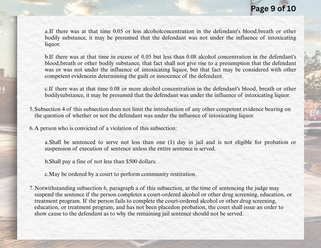 a.	If there was at that time 0.05 or less alcohol concentration in the defendant's blood, breath or other bodily substance, it may be presumed that the defendant was not under the influence of intoxicating liquor.  b.	If there was at that time in excess of 0.05 but less than 0.08 alcohol concentration in the defendant's blood, breath or other bodily substance, that fact shall not give rise to a presumption that the defendant was or was not under the influence of intoxicating liquor, but that fact may be considered with other competent evidence in determining the guilt or innocence of the defendant.  c.	If there was at that time 0.08 or more alcohol concentration in the defendant's blood, breath or other bodily substance, it may be presumed that the defendant was under the influence of intoxicating liquor.  5.	Subsection 4 of this subsection does not limit the introduction of any other competent evidence bearing on the question of whether or not the defendant was under the influence of intoxicating liquor.  6.	A person who is convicted of a violation of this subsection:  a.	Shall be sentenced to serve not less than one (1) day in jail and is not eligible for probation or suspension of execution of sentence unless the entire sentence is served.  b.	Shall pay a fine of not less than $500 dollars.  c.	May be ordered by a court to perform community restitution.  7.	Notwithstanding subsection 6, paragraph a of this subsection, at the time of sentencing the judge may suspend the sentence if the person completes a court-ordered alcohol or other drug screening, education, or treatment program. If the person fails to complete the court-ordered alcohol or other drug screening, education, or treatment program, and has not been placed on probation, the court shall issue an order to show cause to the defendant as to why the remaining jail sentence should not be served.