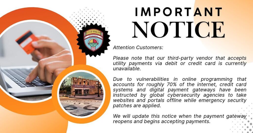 Picture of one hand holding a credit card while other hand is typing. Picture of Standin' on the Corner Park. City of Winslow Logo. White background with orange accents around pictures. Important Notice. Attention Customers: Our third-party vendor that accepts utility payments via debit or credit card is currently unavailable. Due to vulnerabilities in online programming that accounts for roughly 70% of the internet, credit card systems and digital payment gateways have been instructed by global cybersecurity agencies to take websites and portals offline while emergency security patches are applied. We will update this notice when the payment gateway reopens and begins accepting payments.:  