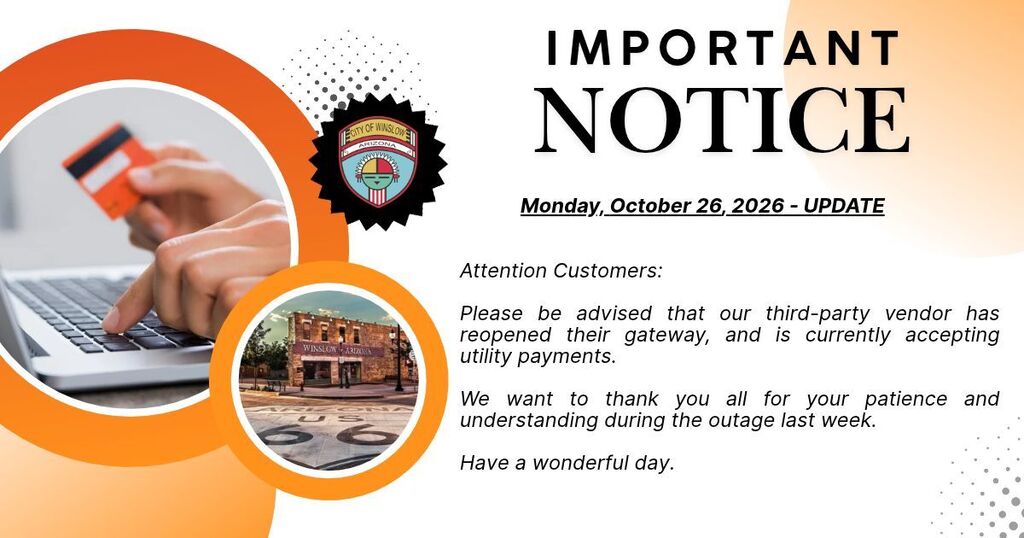 Picture of one hand holding a credit card while other hand is typing. Picture of Standin' on the Corner Park. City of Winslow Logo. White background with orange accents around pictures. Important Notice.Attention Customers: Please be advised that our third-party vendor has reopened their gateway, and is currently accepting utility payments. We want to thank you all for your patience and understanding during the outage last week.