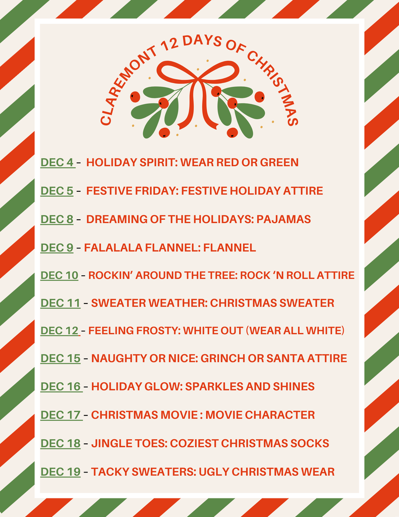 A festive flyer with diagonal red, green, and cream stripes around the border. At the top, a mistletoe graphic with a red bow sits above the title “Claremont 12 Days of Christmas.” Below is a list of themed dress-up days with dates in green and descriptions in red: Dec 4: Holiday Spirit – wear red or green Dec 5: Festive Friday – festive holiday attire Dec 8: Dreaming of the Holidays – pajamas Dec 9: Falalala Flannel – flannel Dec 10: Rockin’ Around the Tree – rock ’n roll attire Dec 11: Sweater Weather – Christmas sweater Dec 12: Feeling Frosty – wear all white Dec 15: Naughty or Nice – Grinch or Santa attire Dec 16: Holiday Glow – sparkles and shines Dec 17: Christmas Movie – dress as a movie character Dec 18: Jingle Toes – coziest Christmas socks Dec 19: Tacky Sweaters – ugly Christmas wear