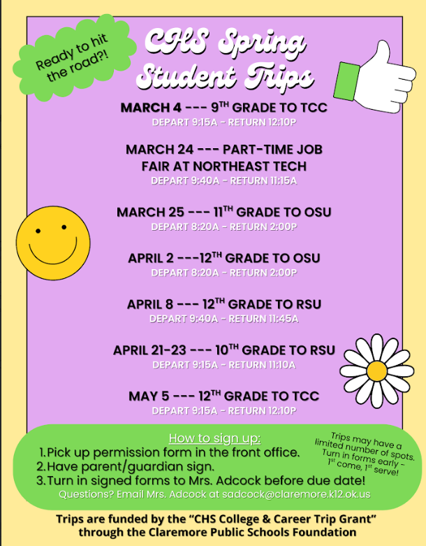 🎓College & Career Trips Are Coming This Spring at CHS! 🎓  We’re excited to announce seven college and career exploration trips for our students this spring! These opportunities are made possible through the CHS College and Career Trip Grant, awarded by the CPS Foundation. Campuses were selected using Clearinghouse data to reflect where our graduates most frequently enroll—ensuring these visits truly align with our students’ postsecondary goals.  Our Senior Mini Trips are designed especially for seniors who are still exploring their options, helping them gain clarity and confidence about their plans after graduation.  🚌 Upcoming Trips:  March 24 – Student Job Fair at Northeast Technology Center (9:40 AM – 11:00 AM)  March 25 – 11th Grade Trip to Oklahoma State University (8:20 AM – 2:00 PM)  April 2 – Senior Mini Trip to Oklahoma State University (8:20 AM – 2:00 PM)  April 8 – Senior Mini Trip to Rogers State University (8:40 AM – 11:30 AM)  April 21–23 – 10th Grade Trip Days at Rogers State University (9:15 AM – 11:10 AM)  May 5 – Senior Mini Trip to Tulsa Community College (9:15 AM – 12:10 PM)  Students interested in attending should stop by Mrs. Adcock’s office to pick up a permission slip.