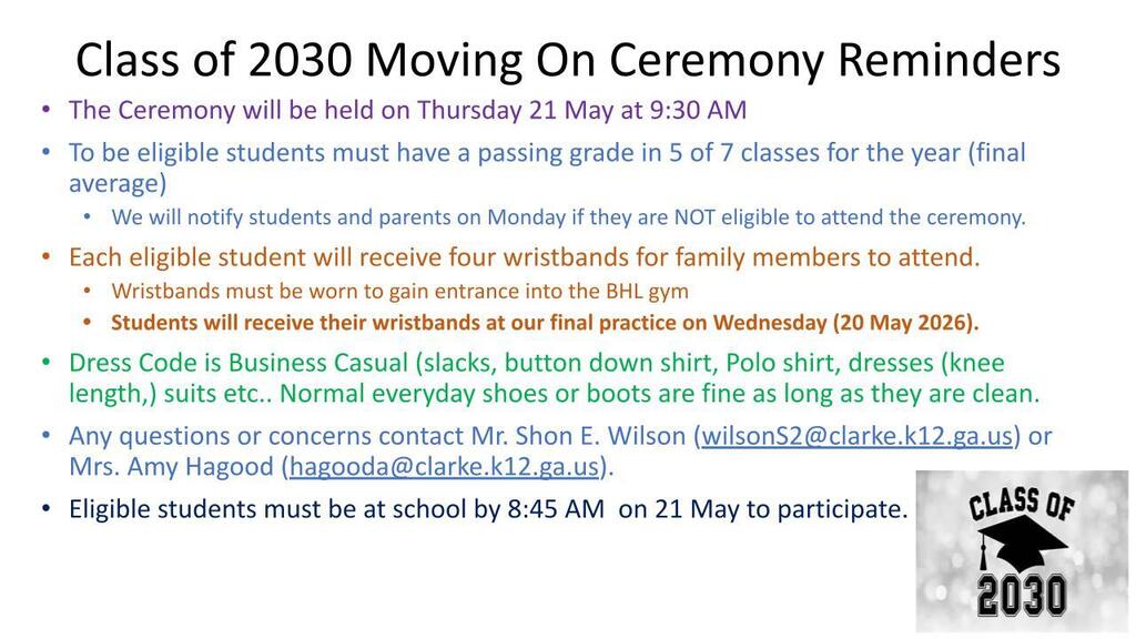The Ceremony will be held on Thursday 21 May at 9:30 AM To be eligible students must have a passing grade in 5 of 7 classes for the year (final average) We will notify students and parents on Monday if they are NOT eligible to attend the ceremony. Each eligible student will receive four wristbands for family members to attend. Wristbands must be worn to gain entrance into the BHL gym Students will receive their wristbands at our final practice on Wednesday (20 May 2026). Dress Code is Business Casual (slacks, button down shirt, Polo shirt, dresses (knee length,) suits etc.. Normal everyday shoes or boots are fine as long as they are clean. Any questions or concerns contact Mr. Shon E. Wilson (wilsonS2@clarke.k12.ga.us) or Mrs. Amy Hagood (hagooda@clarke.k12.ga.us). Eligible students must be at school by 8:45 AM  on 21 May to participate. 