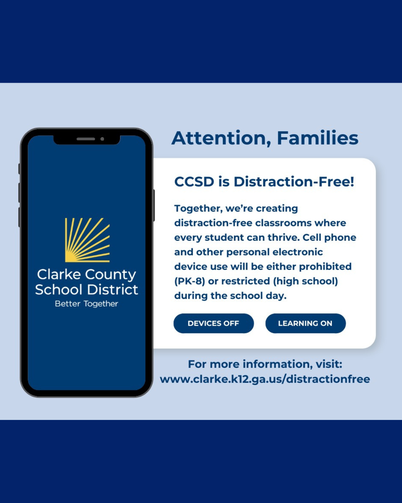 An official announcement from the Clarke County School District (CCSD) details updates to its cell phone and electronic device policy.Visual LayoutBackground: A light blue center panel framed by dark blue borders at the top and bottom.Left Side: A large graphic of a smartphone displaying the blue and yellow CCSD logo with the motto "Better Together."Right Side: A white text box containing the policy details and actionable buttons.Announcement TextThe main header reads "Attention, Families" followed by the subheader "CCSD is Distraction-Free!"The informational paragraph states:"Together, we're creating distraction-free classrooms where every student can thrive. Cell phone and other personal electronic device use will be either prohibited (PK-8) or restricted (high school) during the school day."Two decorative pills or graphic buttons sit below the text:"DEVICES OFF""LEARNING ON"The website provided at the bottom for further details is: www.clarke.k12.ga.us/distractionfree.