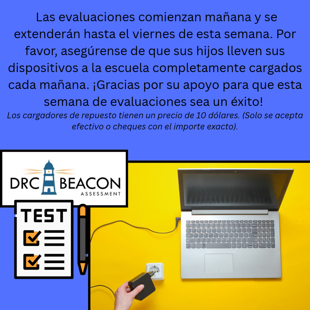 This is the Spanish translation of: A blue and yellow school testing announcement. The blue upper section contains the following message: “Testing begins tomorrow. Testing will continue through Friday of this week. Las evaluaciones comienzan mañana y se extenderán hasta el viernes de esta semana. Por favor, asegúrense de que sus hijos lleven sus dispositivos a la escuela completamente cargados cada mañana. ¡Gracias por su apoyo para que esta semana de evaluaciones sea un éxito! Los cargadores de repuesto tienen un precio de 10 dólares. (Solo se acepta efectivo o cheques con el importe exacto).