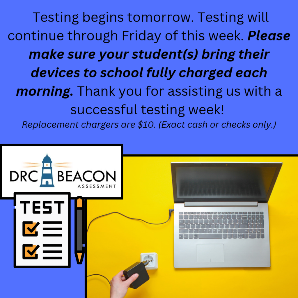 A blue and yellow school testing announcement. The blue upper section contains the following message: “Testing begins tomorrow. Testing will continue through Friday of this week. Please make sure your student(s) bring their devices to school fully charged each morning. Thank you for assisting us with a successful testing week!” The reminder to bring fully charged devices is bold and italicized. A smaller italicized note reads, “Replacement chargers are $10. (Exact cash or checks only.)” The lower section has a yellow background with a silver laptop connected to a charger. On the left is the DRC BEACON Assessment logo above a checklist graphic labeled “TEST,” featuring two orange check marks and a pencil. The design uses blue, yellow, black, and white to emphasize the testing schedule and device-charging reminder.