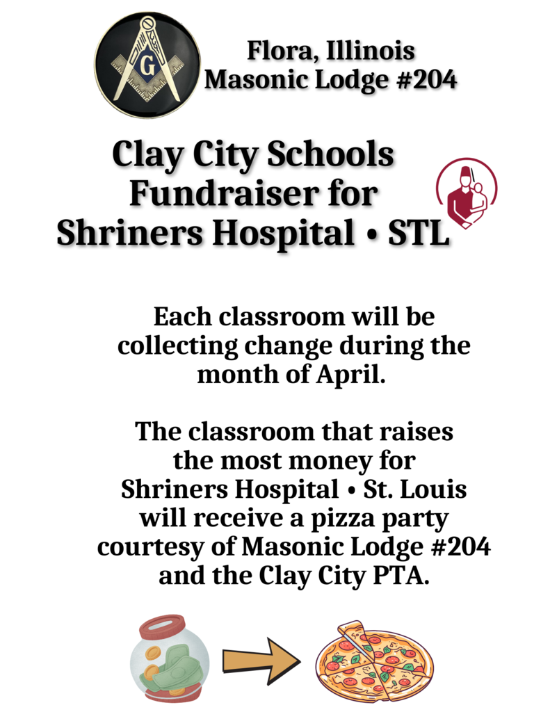 There's still time!! Clay City Schools pre-k through 8th grade students will be collecting change/bills for Flora's Masonic Lodge #204 during the month of April. Funds raised will go to Shriners Hospital in St. Louis. The class that collects the most will receive a pizza party!